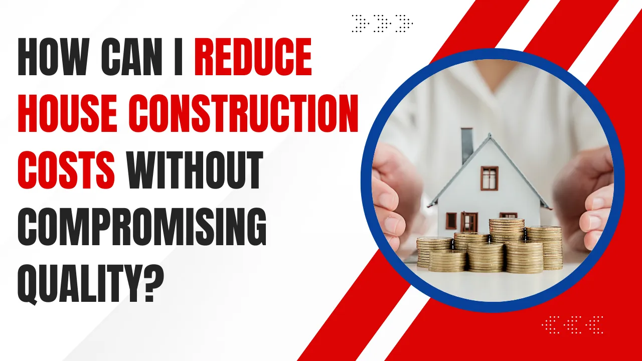 How to Reduce House Construction Costs Without Compromising Quality?
